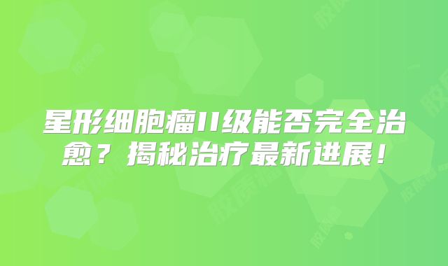 星形细胞瘤II级能否完全治愈？揭秘治疗最新进展！