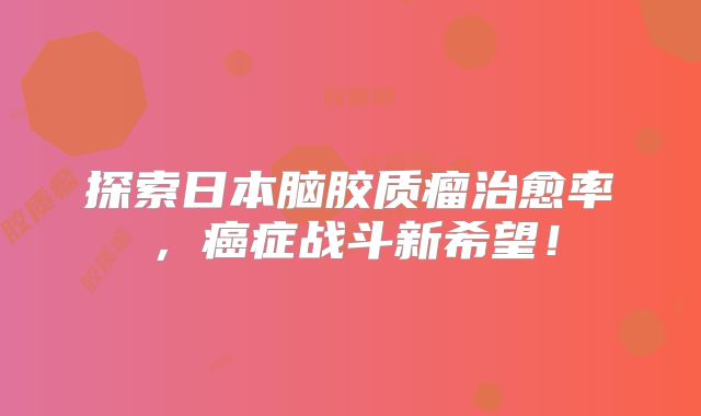 探索日本脑胶质瘤治愈率，癌症战斗新希望！