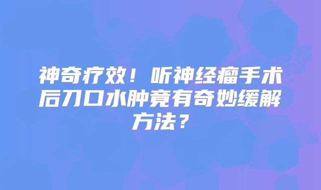神奇疗效！听神经瘤手术后刀口水肿竟有奇妙缓解方法？