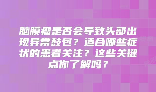 脑膜瘤是否会导致头部出现异常鼓包？适合哪些症状的患者关注？这些关键点你了解吗？