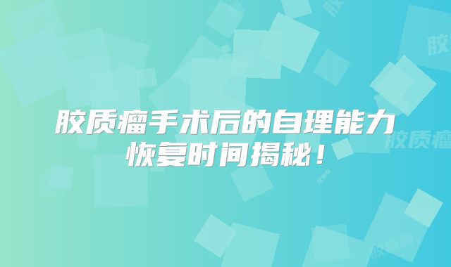 胶质瘤手术后的自理能力恢复时间揭秘！