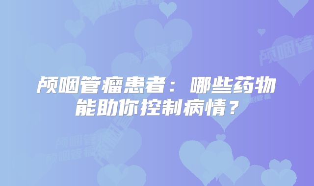 颅咽管瘤患者：哪些药物能助你控制病情？