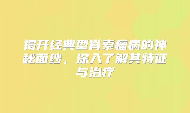 揭开经典型脊索瘤病的神秘面纱，深入了解其特征与治疗