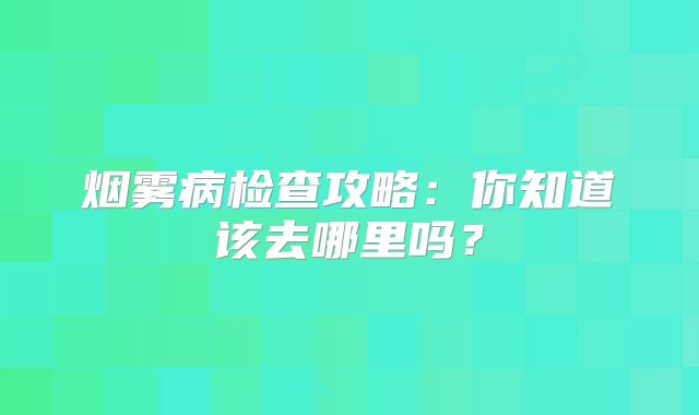 烟雾病检查攻略：你知道该去哪里吗？