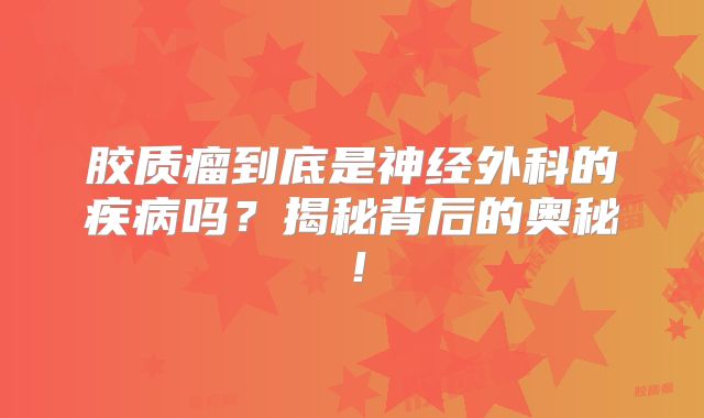 胶质瘤到底是神经外科的疾病吗？揭秘背后的奥秘！