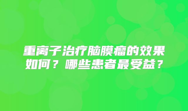 重离子治疗脑膜瘤的效果如何？哪些患者最受益？