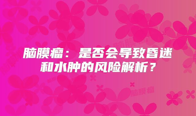 脑膜瘤：是否会导致昏迷和水肿的风险解析？