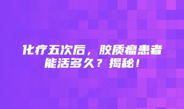化疗五次后，胶质瘤患者能活多久？揭秘！
