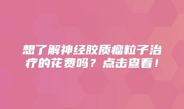 想了解神经胶质瘤粒子治疗的花费吗？点击查看！