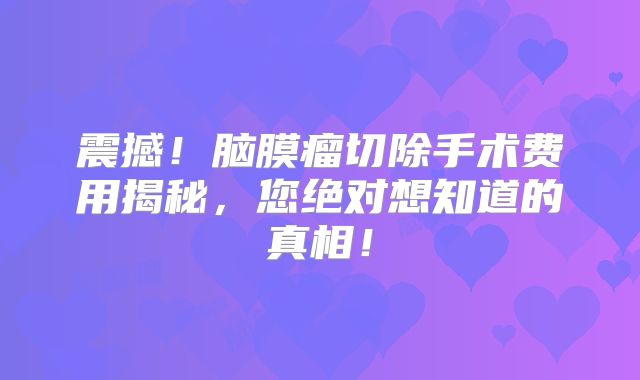 震撼！脑膜瘤切除手术费用揭秘，您绝对想知道的真相！
