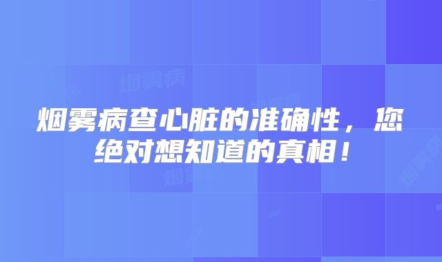 烟雾病查心脏的准确性，您绝对想知道的真相！