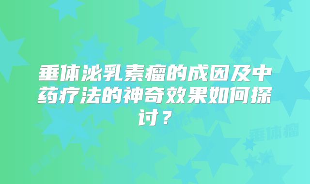 垂体泌乳素瘤的成因及中药疗法的神奇效果如何探讨？