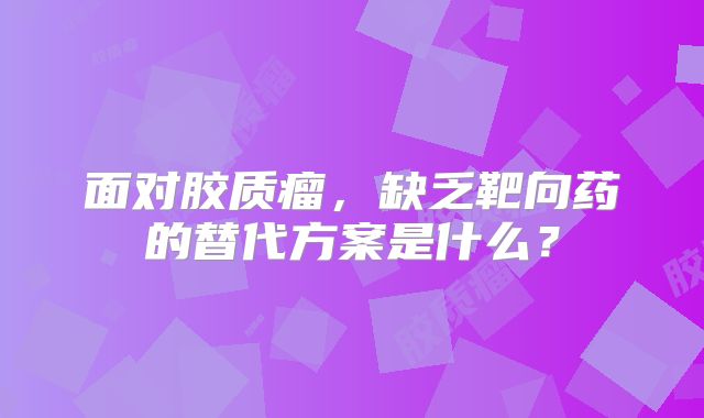 面对胶质瘤，缺乏靶向药的替代方案是什么？