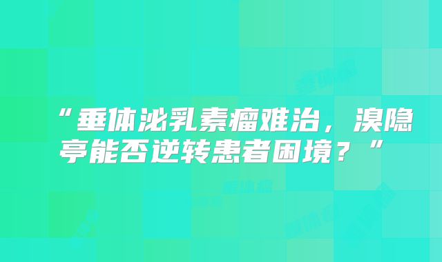 “垂体泌乳素瘤难治，溴隐亭能否逆转患者困境？”