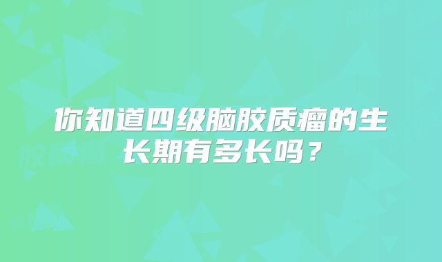 你知道四级脑胶质瘤的生长期有多长吗？