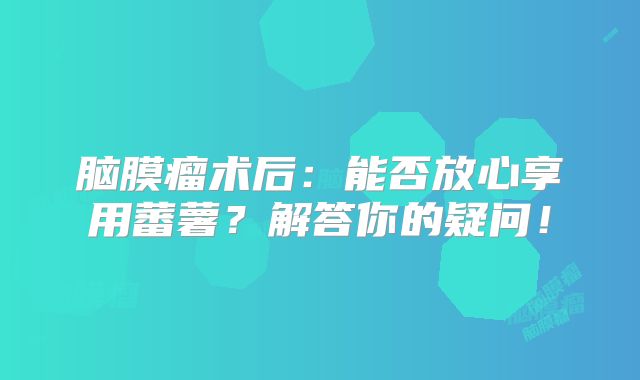 脑膜瘤术后：能否放心享用蕃薯？解答你的疑问！