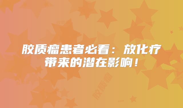 胶质瘤患者必看：放化疗带来的潜在影响！