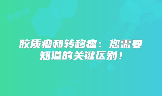 胶质瘤和转移瘤：您需要知道的关键区别！