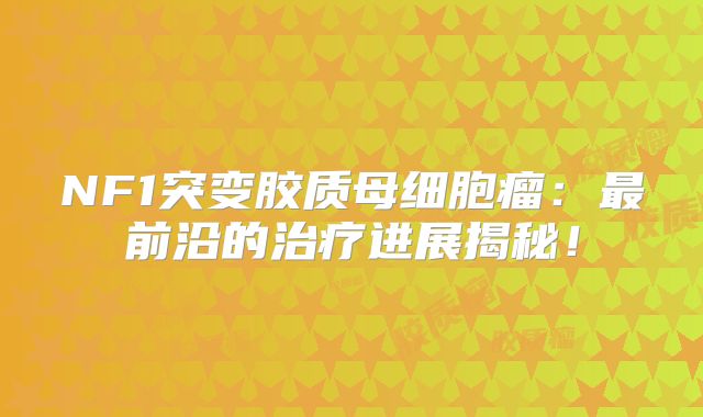 NF1突变胶质母细胞瘤：最前沿的治疗进展揭秘！