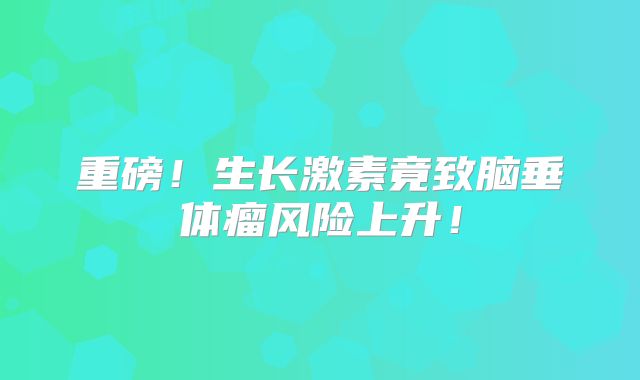 重磅！生长激素竟致脑垂体瘤风险上升！