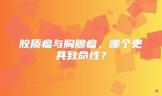 胶质瘤与胸腺瘤，哪个更具致命性？