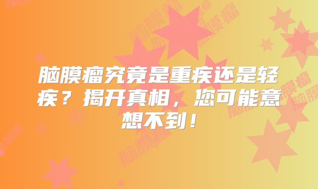 脑膜瘤究竟是重疾还是轻疾？揭开真相，您可能意想不到！