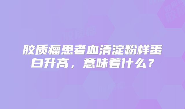胶质瘤患者血清淀粉样蛋白升高，意味着什么？