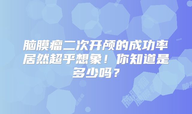 脑膜瘤二次开颅的成功率居然超乎想象！你知道是多少吗？