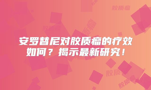 安罗替尼对胶质瘤的疗效如何？揭示最新研究！