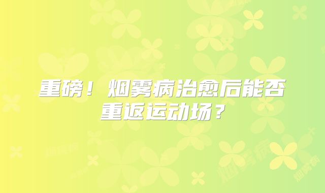 重磅！烟雾病治愈后能否重返运动场？