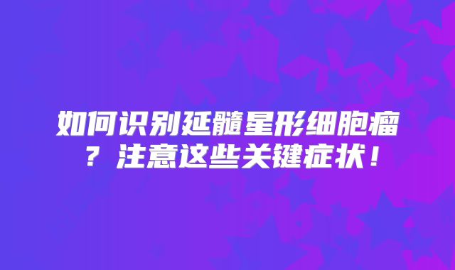 如何识别延髓星形细胞瘤？注意这些关键症状！