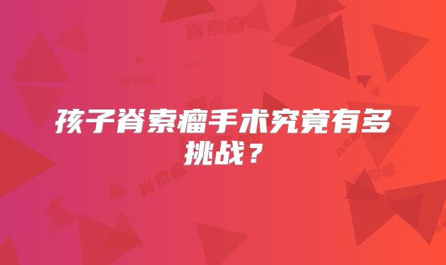 孩子脊索瘤手术究竟有多挑战？
