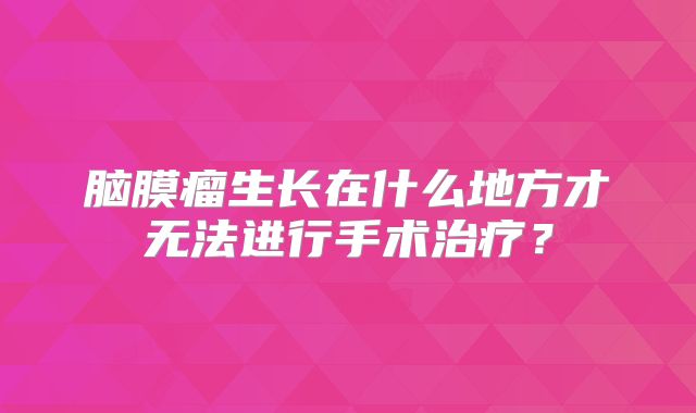 脑膜瘤生长在什么地方才无法进行手术治疗？