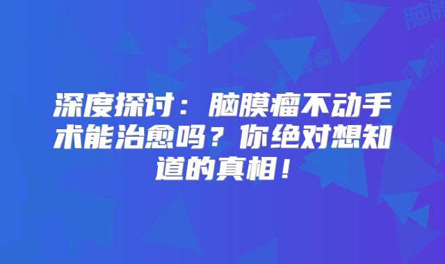 深度探讨：脑膜瘤不动手术能治愈吗？你绝对想知道的真相！