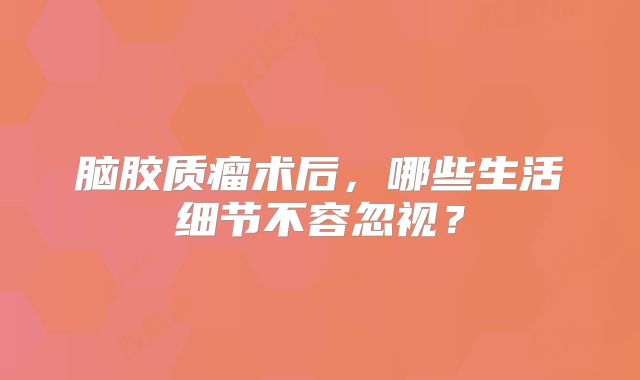 脑胶质瘤术后，哪些生活细节不容忽视？
