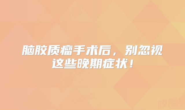 脑胶质瘤手术后，别忽视这些晚期症状！
