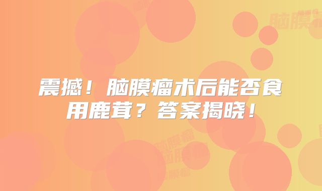 震撼！脑膜瘤术后能否食用鹿茸？答案揭晓！