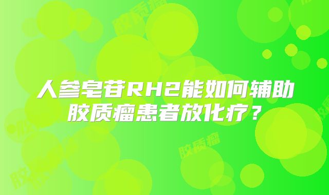 人参皂苷RH2能如何辅助胶质瘤患者放化疗？