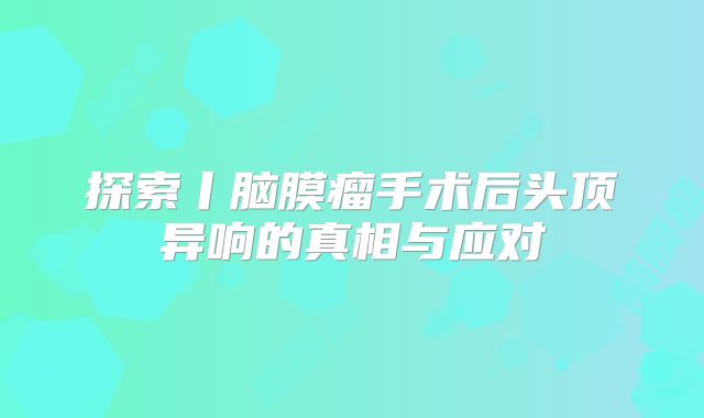 探索丨脑膜瘤手术后头顶异响的真相与应对