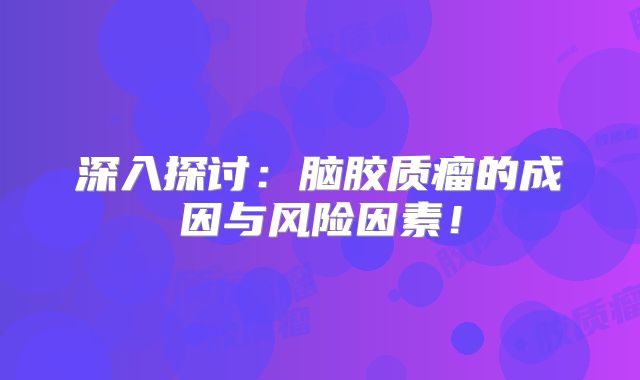 深入探讨：脑胶质瘤的成因与风险因素！