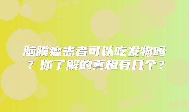 脑膜瘤患者可以吃发物吗？你了解的真相有几个？