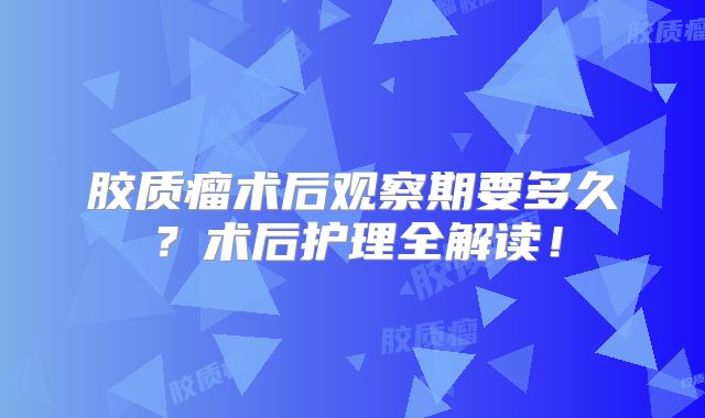 胶质瘤术后观察期要多久？术后护理全解读！