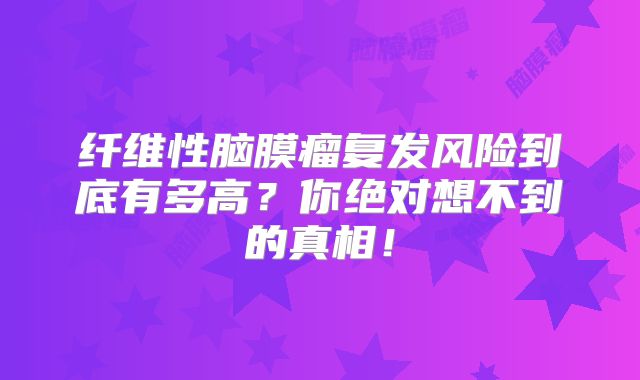 纤维性脑膜瘤复发风险到底有多高？你绝对想不到的真相！
