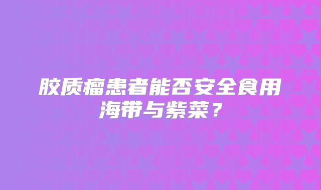 胶质瘤患者能否安全食用海带与紫菜？
