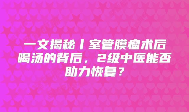 一文揭秘丨室管膜瘤术后喝汤的背后，2级中医能否助力恢复？