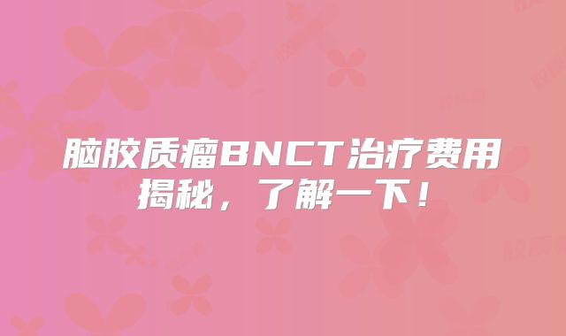 脑胶质瘤BNCT治疗费用揭秘，了解一下！