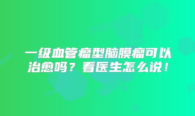 一级血管瘤型脑膜瘤可以治愈吗？看医生怎么说！