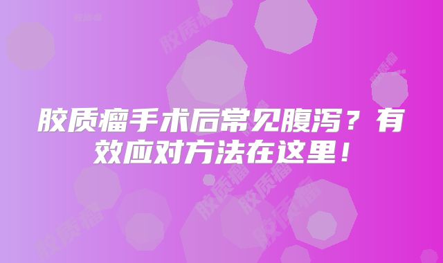 胶质瘤手术后常见腹泻？有效应对方法在这里！