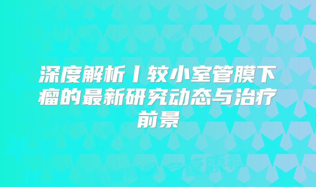 深度解析丨较小室管膜下瘤的最新研究动态与治疗前景