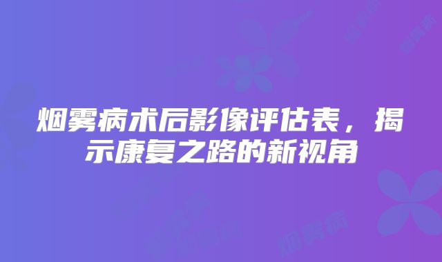 烟雾病术后影像评估表，揭示康复之路的新视角